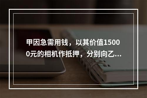 甲因急需用钱，以其价值15000元的相机作抵押，分别向乙借款