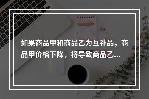 如果商品甲和商品乙为互补品，商品甲价格下降，将导致商品乙（）