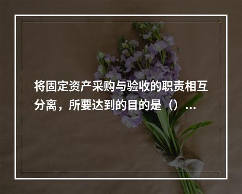 将固定资产采购与验收的职责相互分离，所要达到的目的是（）。