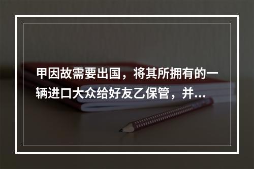 甲因故需要出国，将其所拥有的一辆进口大众给好友乙保管，并答应