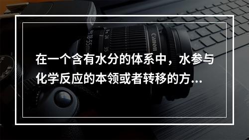 在一个含有水分的体系中，水参与化学反应的本领或者转移的方向和