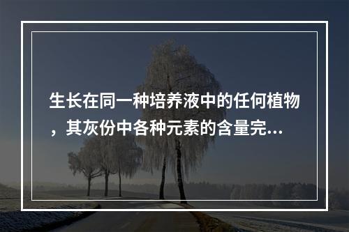 生长在同一种培养液中的任何植物，其灰份中各种元素的含量完全相