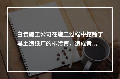 白云施工公司在施工过程中挖断了黑土造纸厂的排污管，造成青青养