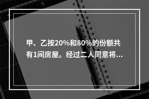 甲、乙按20%和80%的份额共有1间房屋。经过二人同意将房屋