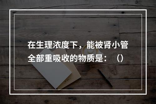 在生理浓度下，能被肾小管全部重吸收的物质是：（）