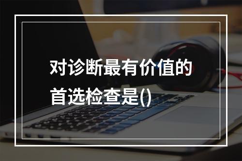 对诊断最有价值的首选检查是()