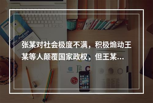 张某对社会极度不满，积极煽动王某等人颠覆国家政权，但王某等人