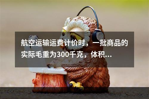 航空运输运费计价时，一批商品的实际毛重为300千克，体积是2