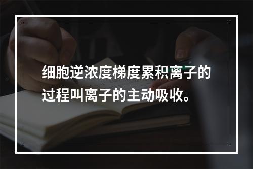 细胞逆浓度梯度累积离子的过程叫离子的主动吸收。