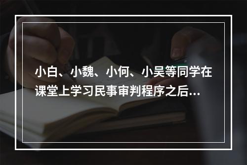 小白、小魏、小何、小吴等同学在课堂上学习民事审判程序之后，对