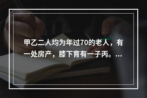 甲乙二人均为年过70的老人，有一处房产，膝下育有一子丙。丙不