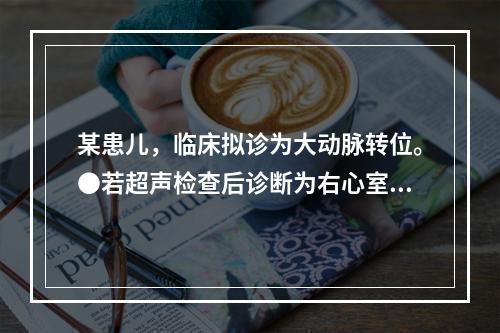 某患儿，临床拟诊为大动脉转位。●若超声检查后诊断为右心室双出