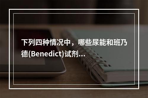 下列四种情况中，哪些尿能和班乃德(Benedict)试剂呈阳