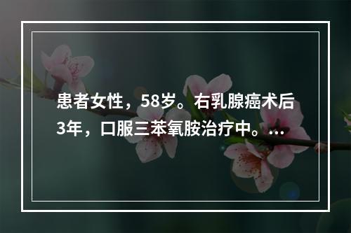 患者女性，58岁。右乳腺癌术后3年，口服三苯氧胺治疗中。无肝