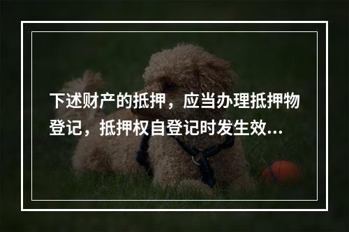 下述财产的抵押，应当办理抵押物登记，抵押权自登记时发生效力的