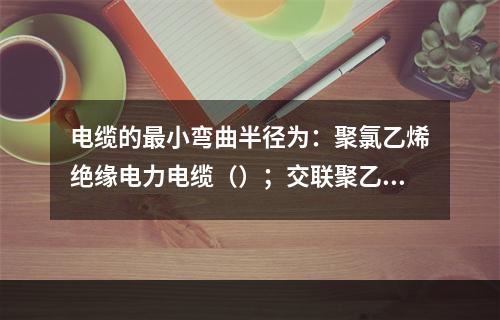 电缆的最小弯曲半径为：聚氯乙烯绝缘电力电缆（）；交联聚乙烯绝