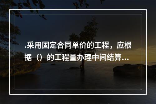 .采用固定合同单价的工程，应根据（）的工程量办理中间结算。