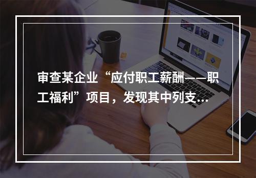 审查某企业“应付职工薪酬——职工福利”项目，发现其中列支“应