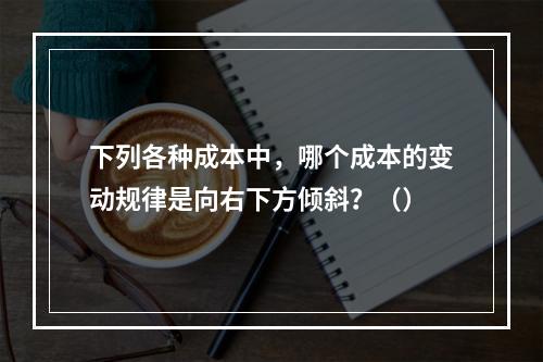 下列各种成本中，哪个成本的变动规律是向右下方倾斜？（）