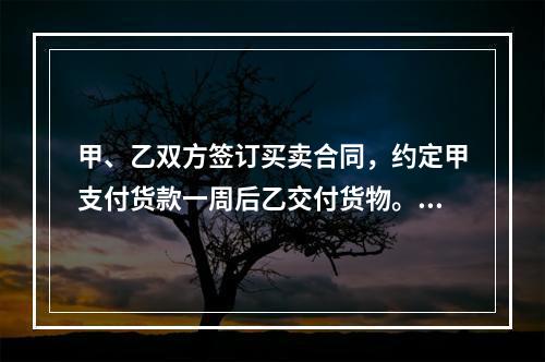 甲、乙双方签订买卖合同，约定甲支付货款一周后乙交付货物。甲未