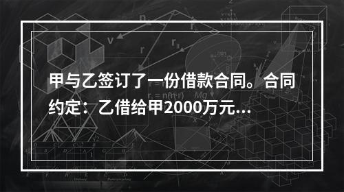 甲与乙签订了一份借款合同。合同约定：乙借给甲2000万元，借