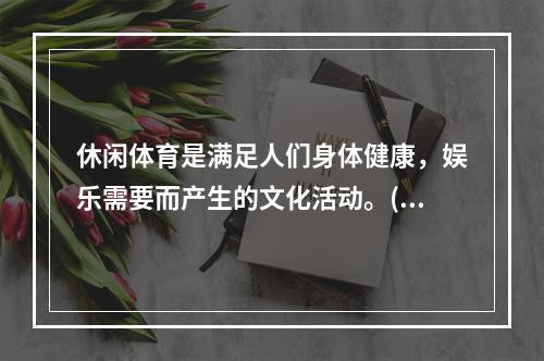 休闲体育是满足人们身体健康，娱乐需要而产生的文化活动。()