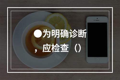 ●为明确诊断，应检查（）