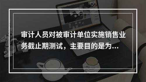 审计人员对被审计单位实施销售业务截止期测试，主要目的是为了审