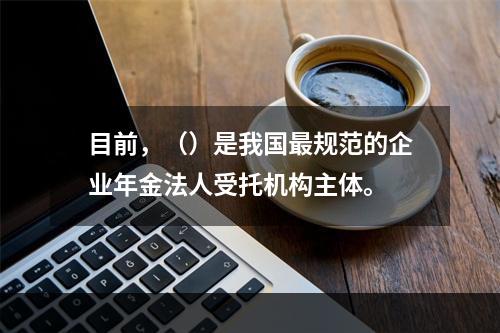 目前，（）是我国最规范的企业年金法人受托机构主体。