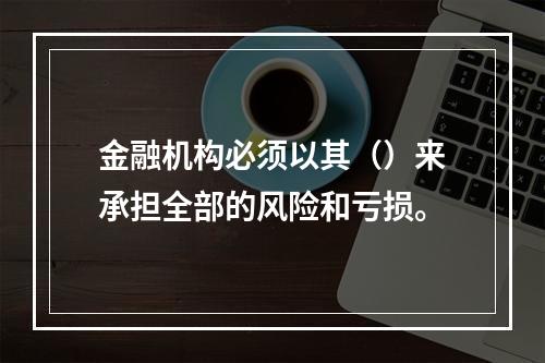 金融机构必须以其（）来承担全部的风险和亏损。