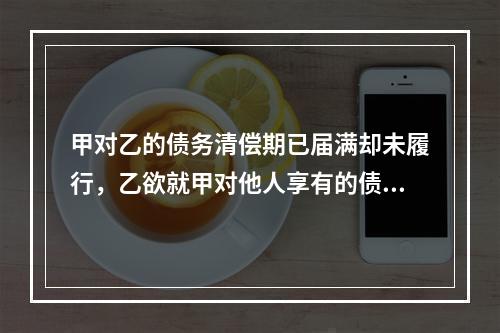 甲对乙的债务清偿期已届满却未履行，乙欲就甲对他人享有的债权提