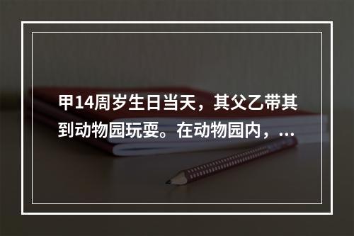 甲14周岁生日当天，其父乙带其到动物园玩耍。在动物园内，两人