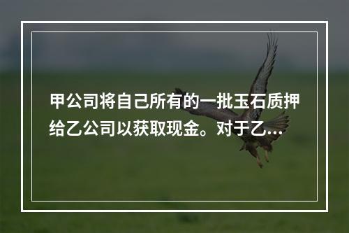 甲公司将自己所有的一批玉石质押给乙公司以获取现金。对于乙公司