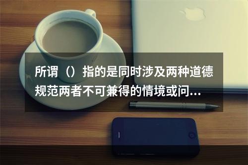 所谓（）指的是同时涉及两种道德规范两者不可兼得的情境或问题。