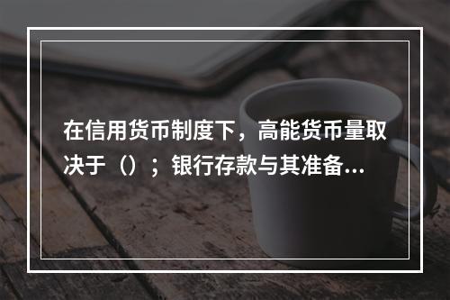 在信用货币制度下，高能货币量取决于（）；银行存款与其准备金的