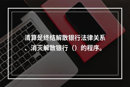 清算是终结解散银行法律关系、消灭解散银行（）的程序。