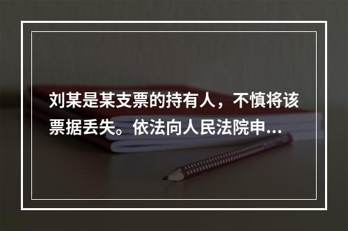 刘某是某支票的持有人，不慎将该票据丢失。依法向人民法院申请了