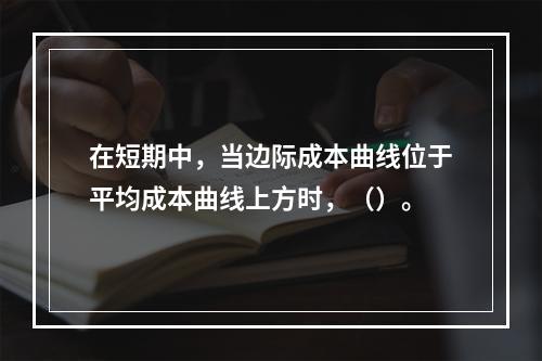 在短期中，当边际成本曲线位于平均成本曲线上方时，（）。