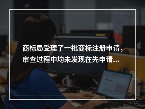 商标局受理了一批商标注册申请，审查过程中均未发现在先申请。商