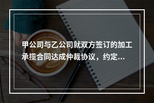 甲公司与乙公司就双方签订的加工承揽合同达成仲裁协议，约定一旦