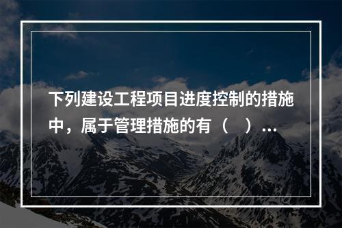 下列建设工程项目进度控制的措施中，属于管理措施的有（　）。