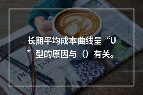 长期平均成本曲线呈“U”型的原因与（）有关。