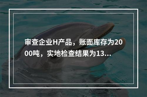 审查企业H产品，账面库存为2000吨，实地检查结果为1300