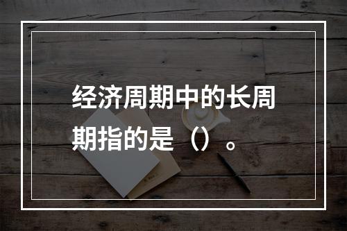 经济周期中的长周期指的是（）。