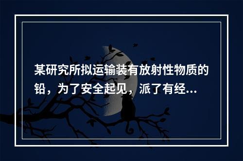 某研究所拟运输装有放射性物质的铅，为了安全起见，派了有经验的