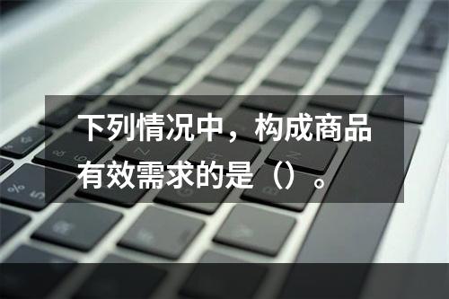 下列情况中，构成商品有效需求的是（）。