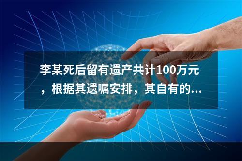 李某死后留有遗产共计100万元，根据其遗嘱安排，其自有的价值