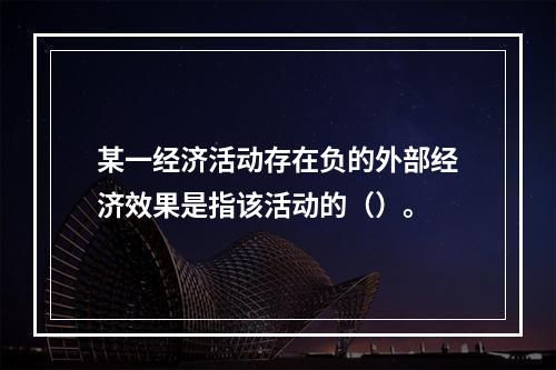 某一经济活动存在负的外部经济效果是指该活动的（）。