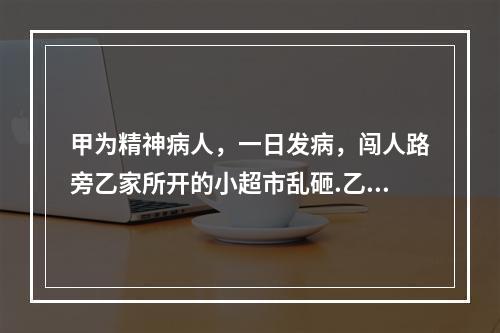 甲为精神病人，一日发病，闯人路旁乙家所开的小超市乱砸.乙阻拦