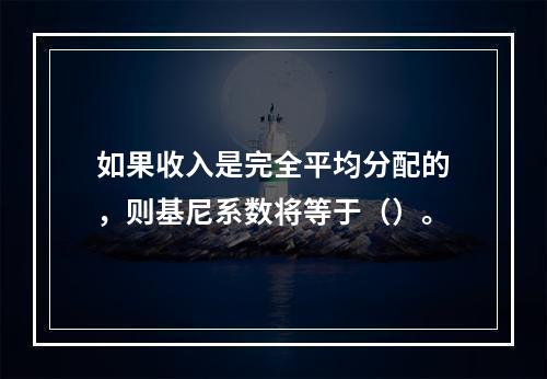 如果收入是完全平均分配的，则基尼系数将等于（）。